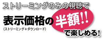 ストリーミングのみの視聴で表示価格(ストリーミング+ダウンロード)の半額!!で楽しめる！