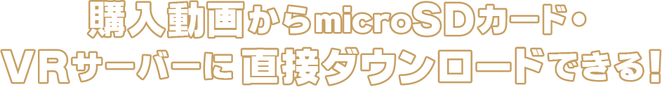 購入動画からmicroSDカード・VRサーバーに直接ダウンロードできる！