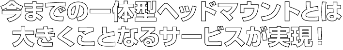 今までの一体型ヘッドマウントとは大きくことなるサービスが実現！