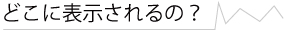 どこに表示されるの？